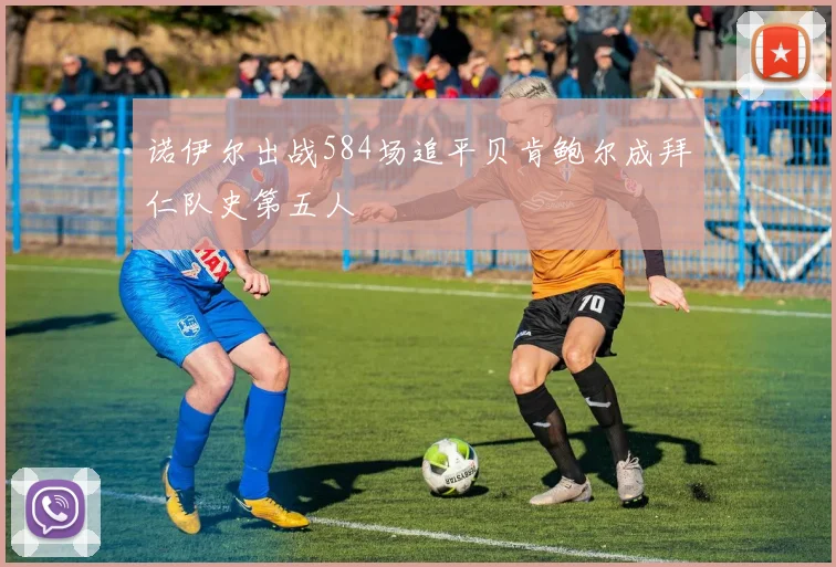 诺伊尔出战584场追平贝肯鲍尔成拜仁队史第五人