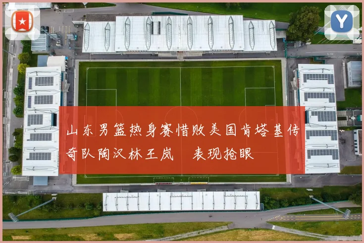 山东男篮热身赛惜败美国肯塔基传奇队陶汉林王岚嵚表现抢眼