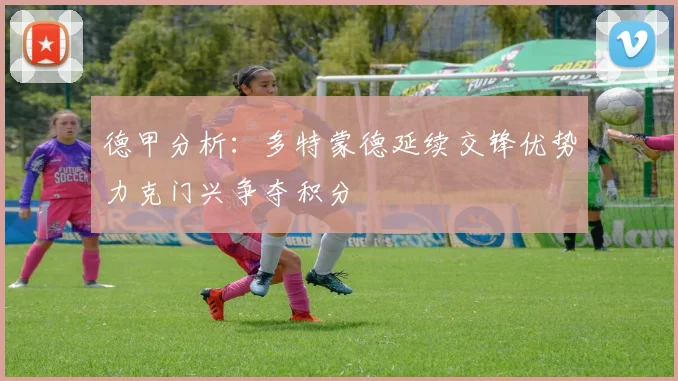 德甲分析：多特蒙德延续交锋优势力克门兴争夺积分