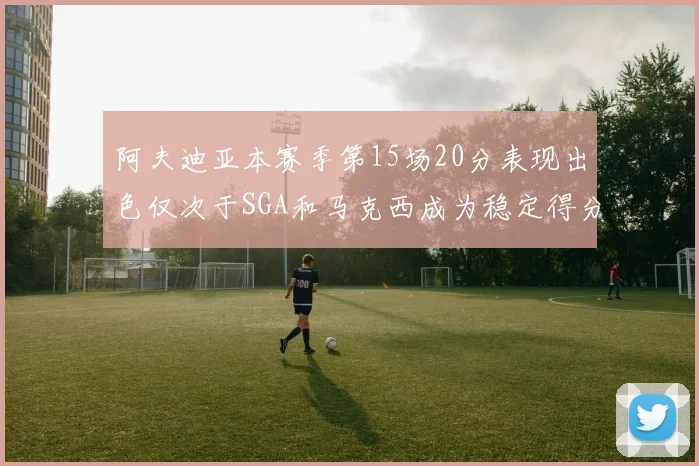 阿夫迪亚本赛季第15场20分表现出色仅次于SGA和马克西成为稳定得分手