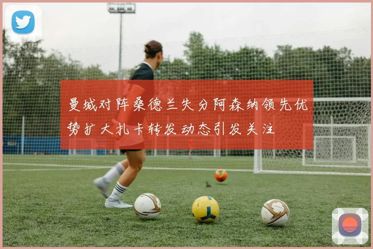 曼城对阵桑德兰失分阿森纳领先优势扩大扎卡转发动态引发关注