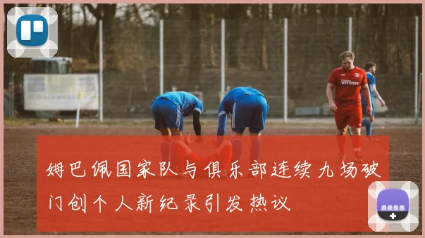 姆巴佩国家队与俱乐部连续九场破门创个人新纪录引发热议