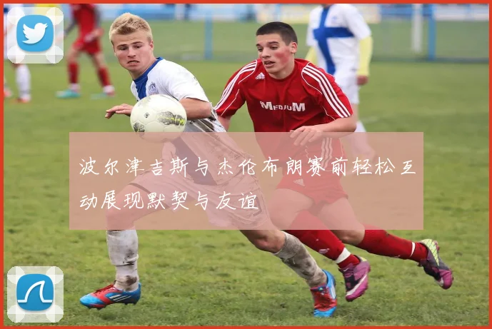 波尔津吉斯与杰伦布朗赛前轻松互动展现默契与友谊