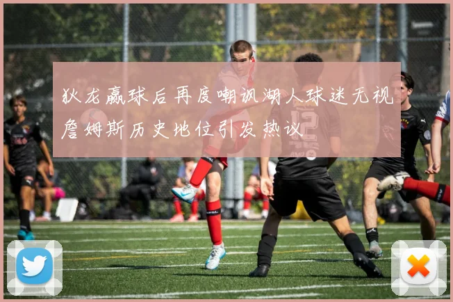 狄龙赢球后再度嘲讽湖人球迷无视詹姆斯历史地位引发热议