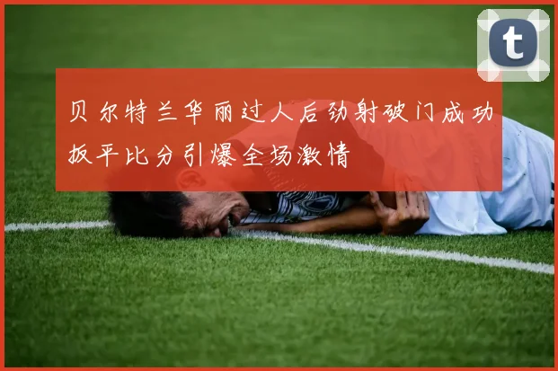 贝尔特兰华丽过人后劲射破门成功扳平比分引爆全场激情