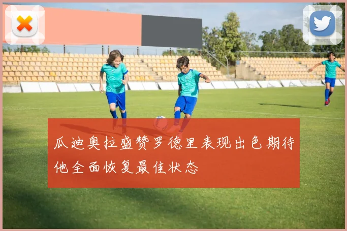 瓜迪奥拉盛赞罗德里表现出色期待他全面恢复最佳状态