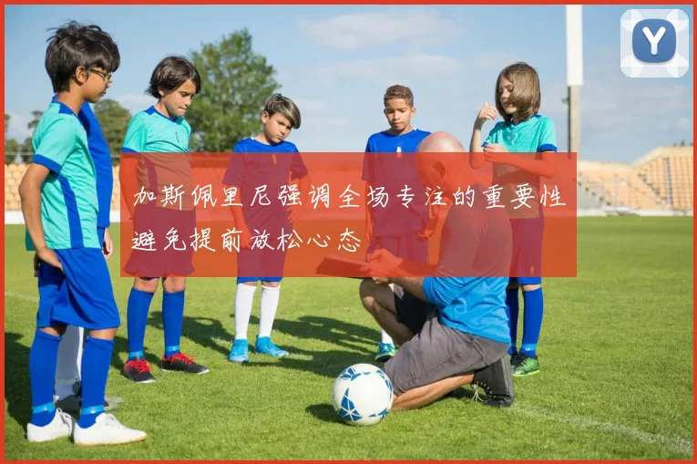 加斯佩里尼强调全场专注的重要性避免提前放松心态