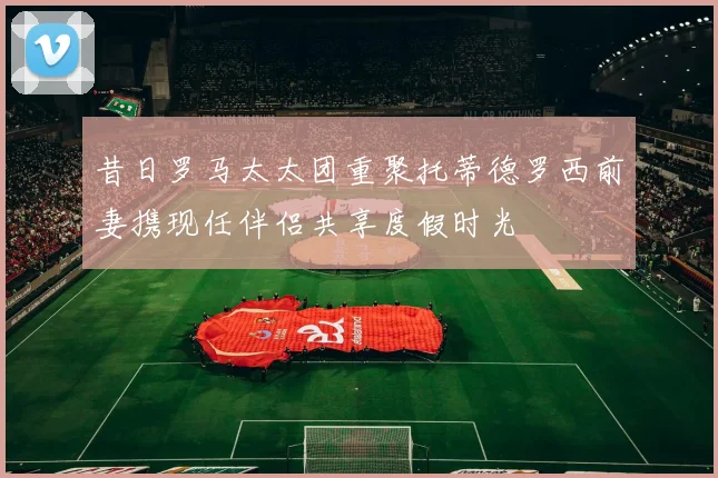 昔日罗马太太团重聚托蒂德罗西前妻携现任伴侣共享度假时光